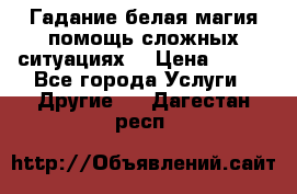 Гадание белая магия помощь сложных ситуациях  › Цена ­ 500 - Все города Услуги » Другие   . Дагестан респ.
